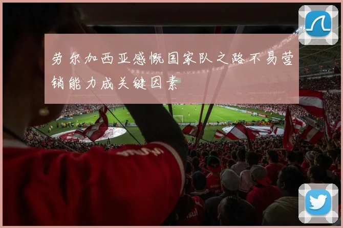 劳尔加西亚感慨国家队之路不易营销能力成关键因素