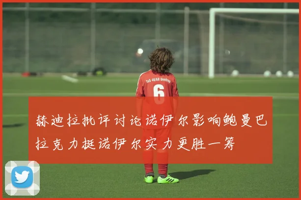 赫迪拉批评讨论诺伊尔影响鲍曼巴拉克力挺诺伊尔实力更胜一筹