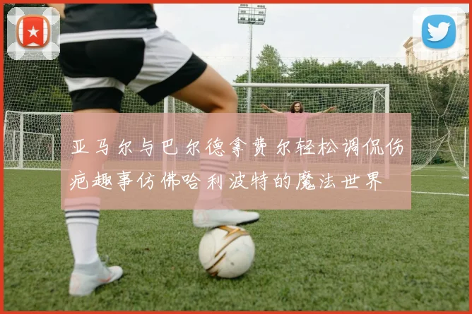 亚马尔与巴尔德拿费尔轻松调侃伤疤趣事仿佛哈利波特的魔法世界