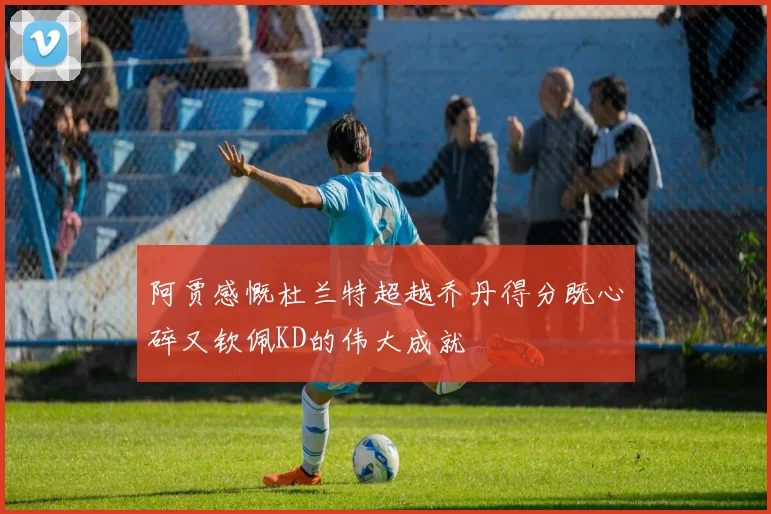 阿贾感慨杜兰特超越乔丹得分既心碎又钦佩KD的伟大成就