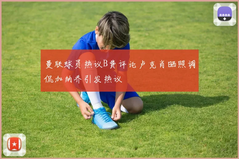 曼联球员热议B费评论卢克肖晒照调侃加纳乔引发热议