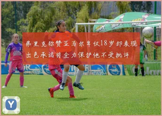 弗里克称赞亚马尔年仅18岁却表现出色承诺将全力保护他不受批评