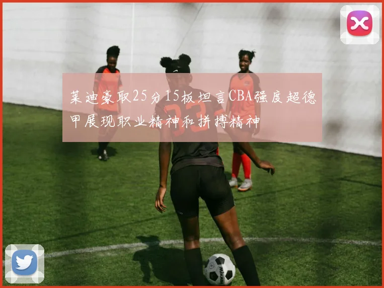 莱迪豪取25分15板坦言CBA强度超德甲展现职业精神和拼搏精神