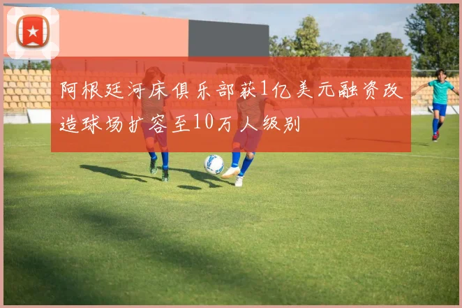 阿根廷河床俱乐部获1亿美元融资改造球场扩容至10万人级别