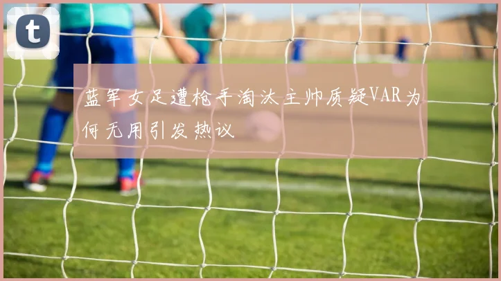 蓝军女足遭枪手淘汰主帅质疑VAR为何无用引发热议