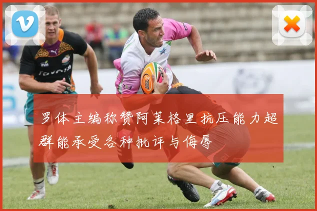 罗体主编称赞阿莱格里抗压能力超群能承受各种批评与侮辱