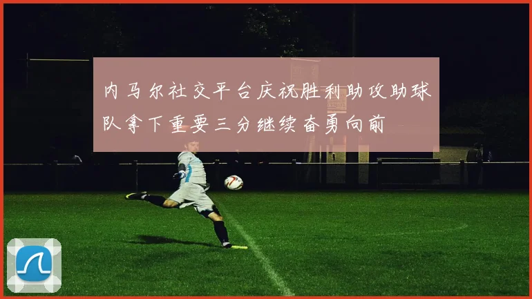 内马尔社交平台庆祝胜利助攻助球队拿下重要三分继续奋勇向前