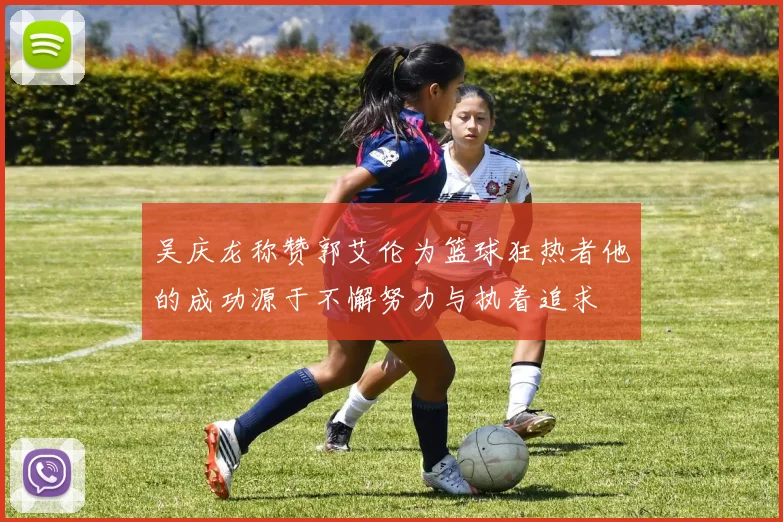 吴庆龙称赞郭艾伦为篮球狂热者他的成功源于不懈努力与执着追求