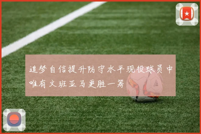 追梦自信提升防守水平现役球员中唯有文班亚马更胜一筹