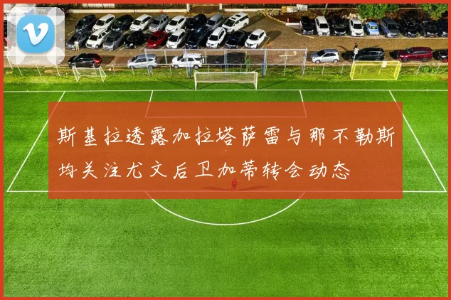 斯基拉透露加拉塔萨雷与那不勒斯均关注尤文后卫加蒂转会动态