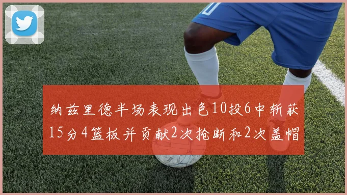 纳兹里德半场表现出色10投6中斩获15分4篮板并贡献2次抢断和2次盖帽
