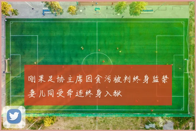 刚果足协主席因贪污被判终身监禁妻儿同受牵连终身入狱