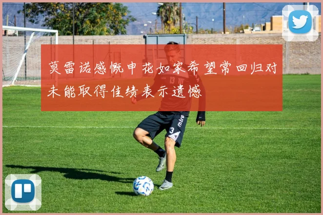 莫雷诺感慨申花如家希望常回归对未能取得佳绩表示遗憾