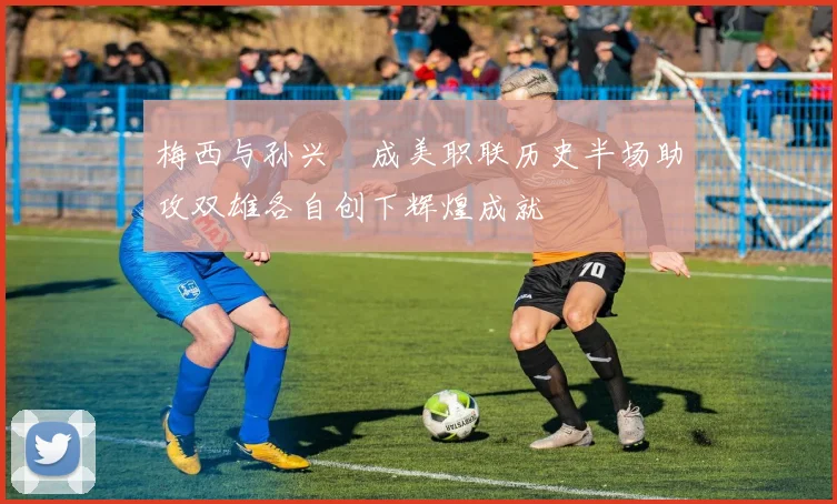 梅西与孙兴慜成美职联历史半场助攻双雄各自创下辉煌成就