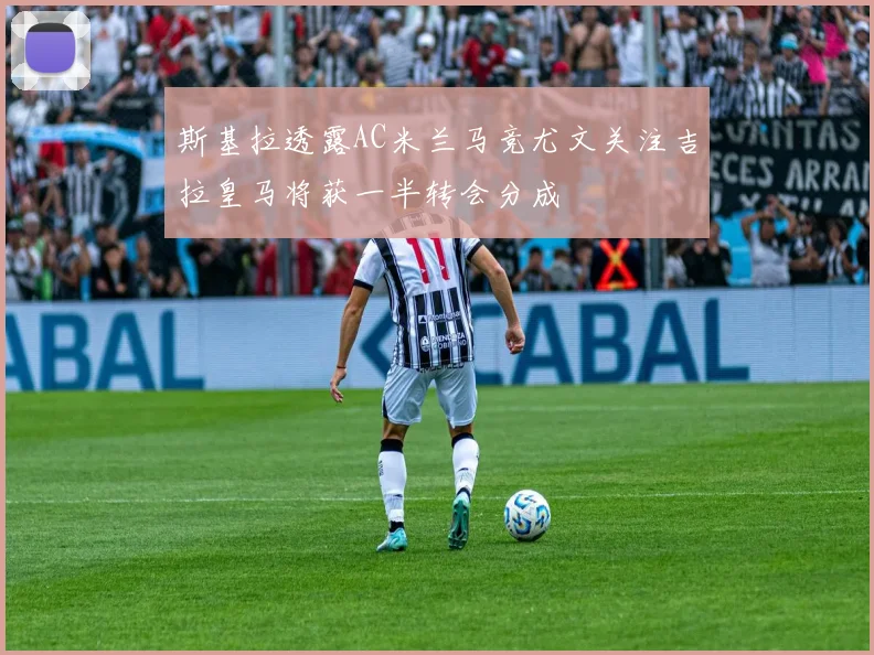 斯基拉透露AC米兰马竞尤文关注吉拉皇马将获一半转会分成