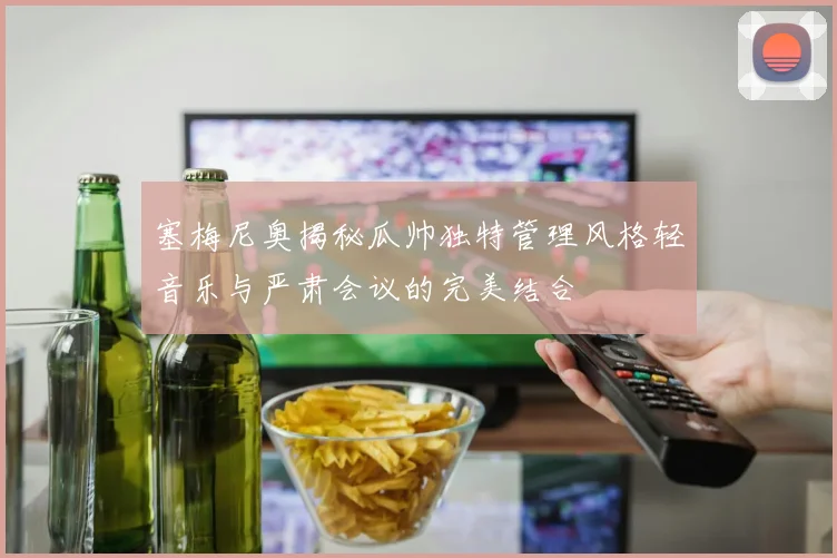 塞梅尼奥揭秘瓜帅独特管理风格轻音乐与严肃会议的完美结合
