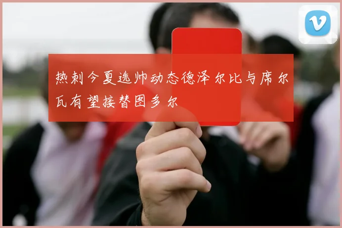 热刺今夏选帅动态德泽尔比与席尔瓦有望接替图多尔