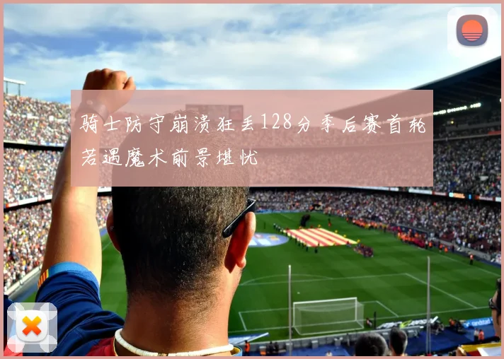 骑士防守崩溃狂丢128分季后赛首轮若遇魔术前景堪忧