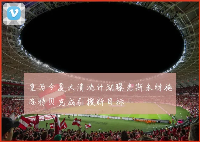 皇马今夏大清洗计划曝光斯米特施洛特贝克成引援新目标