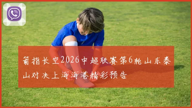 箭指长空2026中超联赛第6轮山东泰山对决上海海港精彩预告