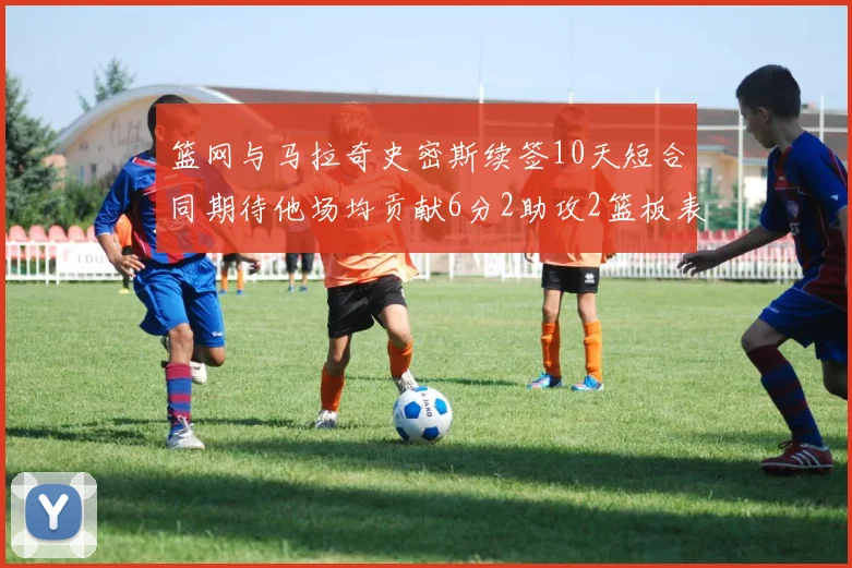 篮网与马拉奇史密斯续签10天短合同期待他场均贡献6分2助攻2篮板表现
