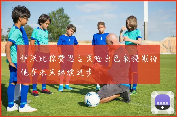 伊沃比称赞恩古莫哈出色表现期待他在未来继续进步